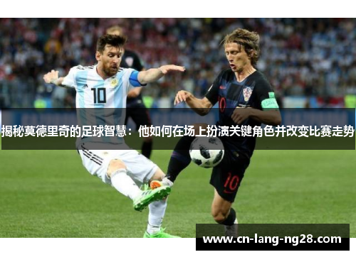 揭秘莫德里奇的足球智慧：他如何在场上扮演关键角色并改变比赛走势
