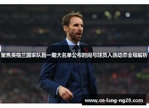 聚焦英格兰国家队新一期大名单公布时间与球员入选动态全程解析
