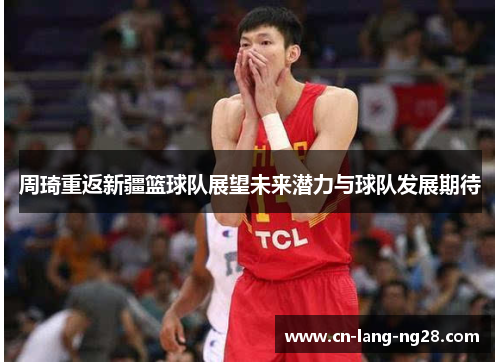 周琦重返新疆篮球队展望未来潜力与球队发展期待