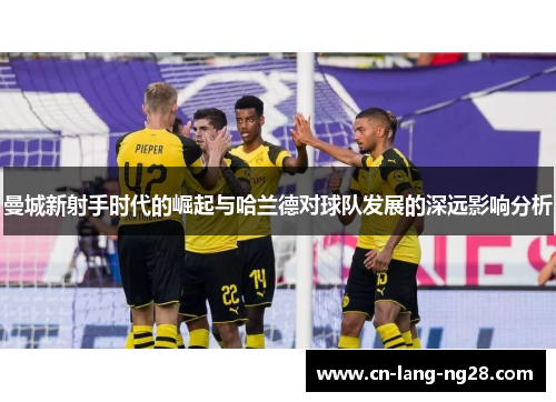 曼城新射手时代的崛起与哈兰德对球队发展的深远影响分析