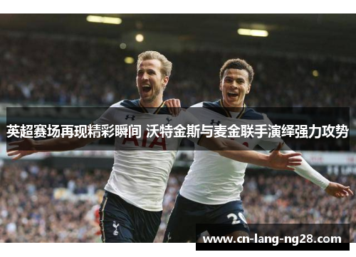 英超赛场再现精彩瞬间 沃特金斯与麦金联手演绎强力攻势 英超赛场再现精彩瞬间 沃特金斯与麦金联手演绎强力攻势