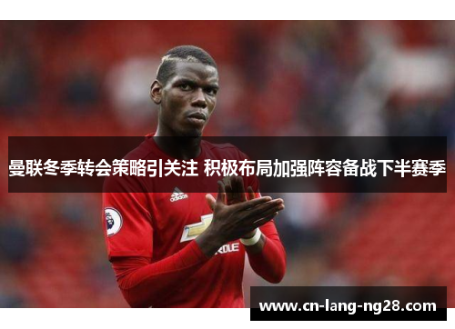 曼联冬季转会策略引关注 积极布局加强阵容备战下半赛季