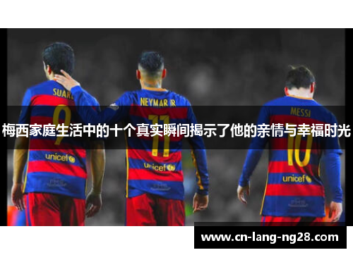 梅西家庭生活中的十个真实瞬间揭示了他的亲情与幸福时光