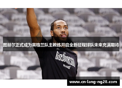 图赫尔正式成为英格兰队主教练开启全新征程球队未来充满期待 图赫尔正式成为英格兰队主教练开启全新征程球队未来充满期待