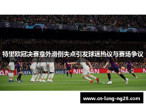 特里欧冠决赛意外滑倒失点引发球迷热议与赛场争议