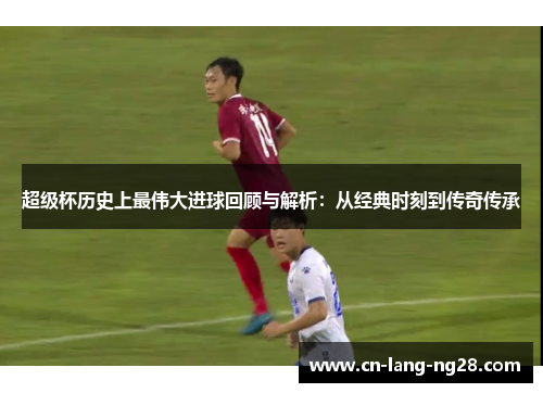 超级杯历史上最伟大进球回顾与解析：从经典时刻到传奇传承