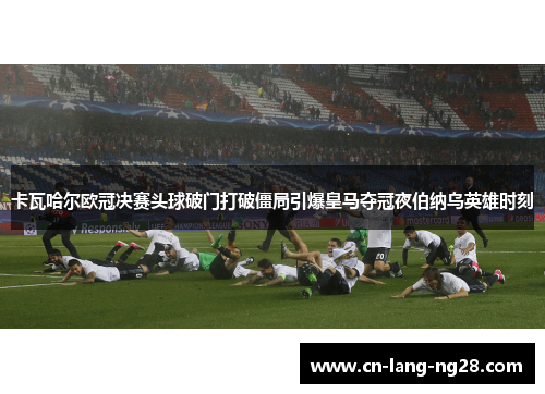 卡瓦哈尔欧冠决赛头球破门打破僵局引爆皇马夺冠夜伯纳乌英雄时刻