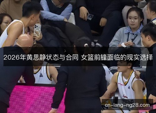 2026年黄思静状态与合同 女篮前锋面临的现实选择 2026年黄思静状态与合同 女篮前锋面临的现实选择