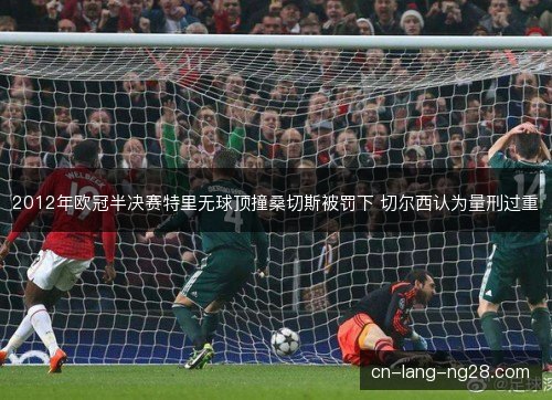 2012年欧冠半决赛特里无球顶撞桑切斯被罚下 切尔西认为量刑过重 2012年欧冠半决赛特里无球顶撞桑切斯被罚下 切尔西认为量刑过重